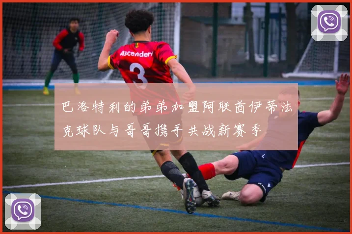 巴洛特利的弟弟加盟阿联酋伊蒂法克球队与哥哥携手共战新赛季