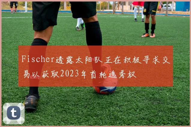 Fischer透露太阳队正在积极寻求交易以获取2023年首轮选秀权
