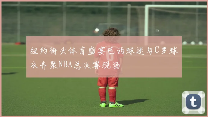 纽约街头体育盛宴巴西球迷与C罗球衣齐聚NBA总决赛现场