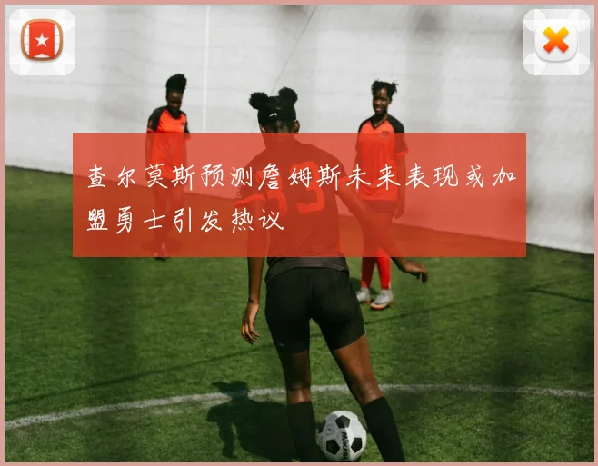 查尔莫斯预测詹姆斯未来表现或加盟勇士引发热议
