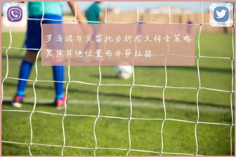 罗马诺与莫雷托分析尤文转会策略聚焦其他位置而非萨拉赫