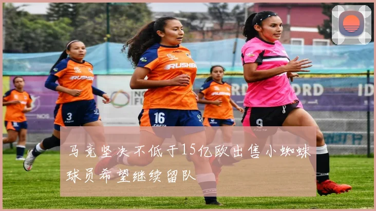 马竞坚决不低于15亿欧出售小蜘蛛球员希望继续留队