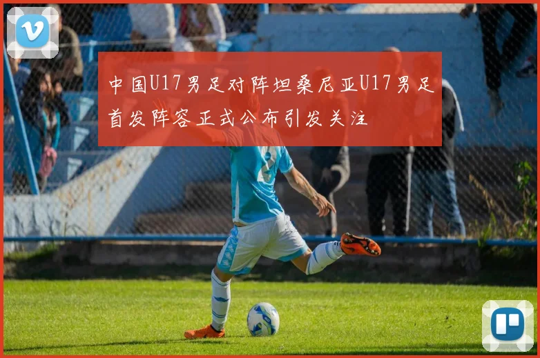 中国U17男足对阵坦桑尼亚U17男足首发阵容正式公布引发关注