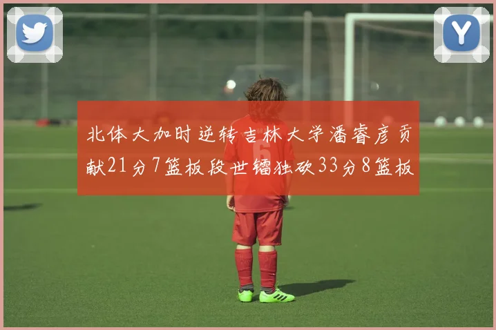 北体大加时逆转吉林大学潘睿彦贡献21分7篮板段世镭独砍33分8篮板表现抢眼