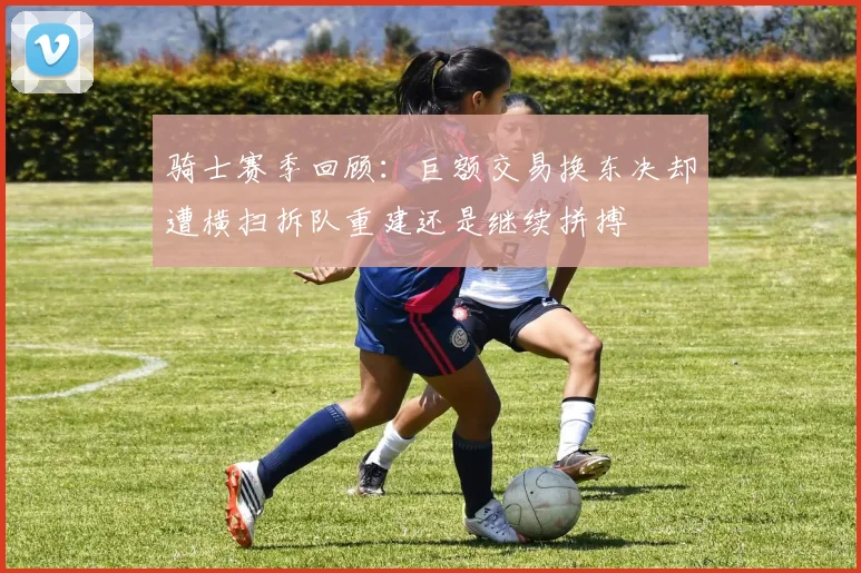 骑士赛季回顾：巨额交易换东决却遭横扫拆队重建还是继续拼搏