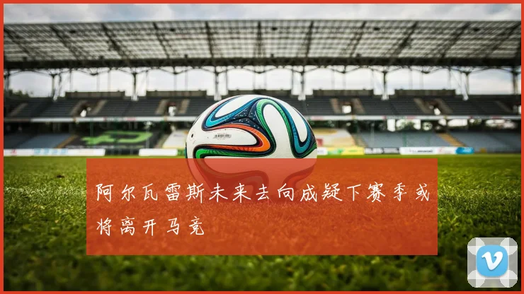 阿尔瓦雷斯未来去向成疑下赛季或将离开马竞