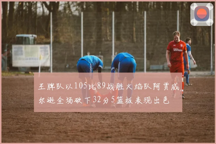 王牌队以105比89战胜火焰队阿贾威尔逊全场砍下32分5篮板表现出色