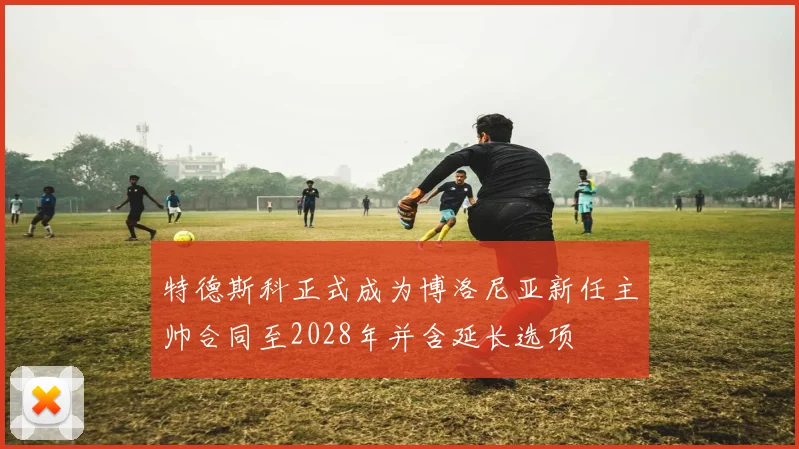 特德斯科正式成为博洛尼亚新任主帅合同至2028年并含延长选项