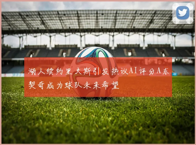 湖人续约里夫斯引发热议AI评分A东契奇成为球队未来希望