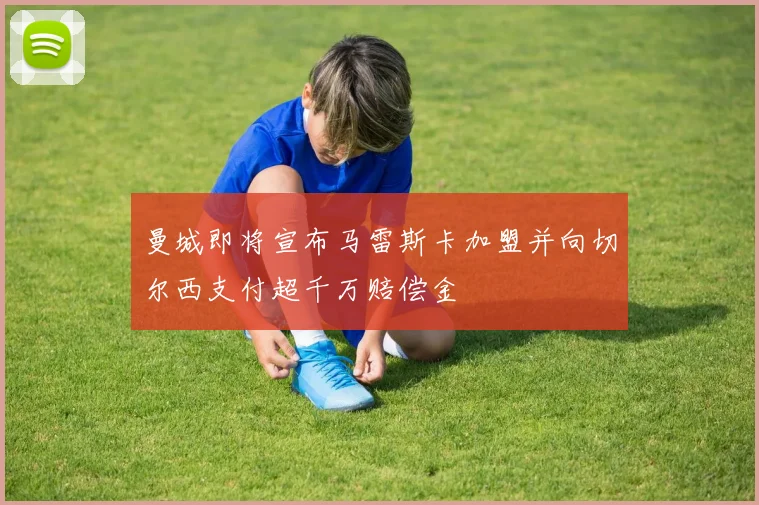 曼城即将宣布马雷斯卡加盟并向切尔西支付超千万赔偿金